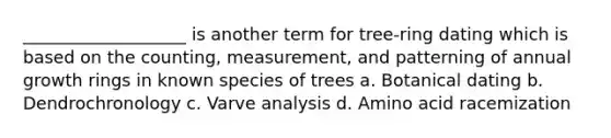 ___________________ is another term for tree-ring dating which is based on the counting, measurement, and patterning of annual growth rings in known species of trees a. Botanical dating b. Dendrochronology c. Varve analysis d. Amino acid racemization