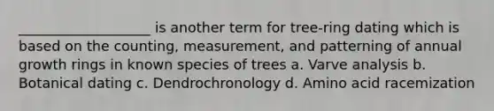 ___________________ is another term for tree-ring dating which is based on the counting, measurement, and patterning of annual growth rings in known species of trees a. Varve analysis b. Botanical dating c. Dendrochronology d. Amino acid racemization