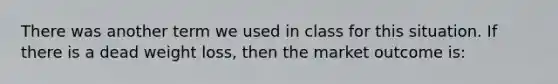 There was another term we used in class for this situation. If there is a dead weight loss, then the market outcome is: