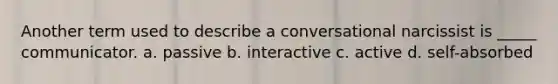 Another term used to describe a conversational narcissist is _____ communicator. a. passive b. interactive c. active d. self-absorbed