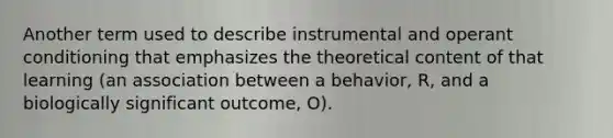 Another term used to describe instrumental and operant conditioning that emphasizes the theoretical content of that learning (an association between a behavior, R, and a biologically significant outcome, O).