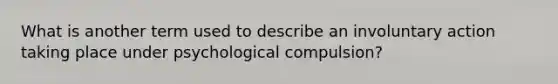 What is another term used to describe an involuntary action taking place under psychological compulsion?