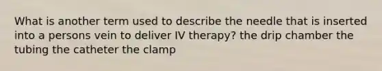 What is another term used to describe the needle that is inserted into a persons vein to deliver IV therapy? the drip chamber the tubing the catheter the clamp