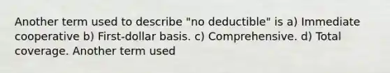 Another term used to describe "no deductible" is a) Immediate cooperative b) First-dollar basis. c) Comprehensive. d) Total coverage. Another term used