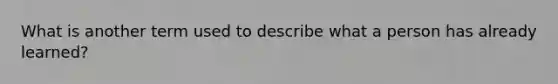 What is another term used to describe what a person has already learned?