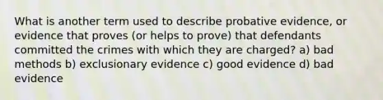 What is another term used to describe probative evidence, or evidence that proves (or helps to prove) that defendants committed the crimes with which they are charged? a) bad methods b) exclusionary evidence c) good evidence d) bad evidence