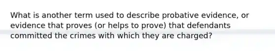 What is another term used to describe probative evidence, or evidence that proves (or helps to prove) that defendants committed the crimes with which they are charged?