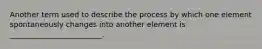 Another term used to describe the process by which one element spontaneously changes into another element is _________________________.
