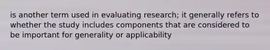 is another term used in evaluating research; it generally refers to whether the study includes components that are considered to be important for generality or applicability