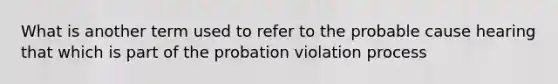 What is another term used to refer to the probable cause hearing that which is part of the probation violation process