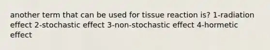 another term that can be used for tissue reaction is? 1-radiation effect 2-stochastic effect 3-non-stochastic effect 4-hormetic effect