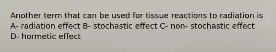 Another term that can be used for tissue reactions to radiation is A- radiation effect B- stochastic effect C- non- stochastic effect D- hormetic effect