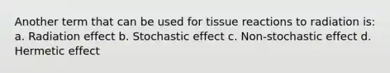 Another term that can be used for tissue reactions to radiation is: a. Radiation effect b. Stochastic effect c. Non-stochastic effect d. Hermetic effect