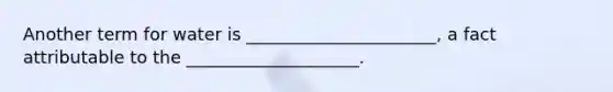 Another term for water is ______________________, a fact attributable to the ____________________.