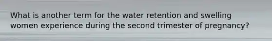 What is another term for the water retention and swelling women experience during the second trimester of pregnancy?
