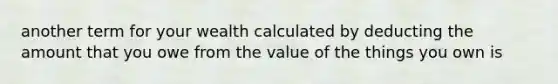 another term for your wealth calculated by deducting the amount that you owe from the value of the things you own is