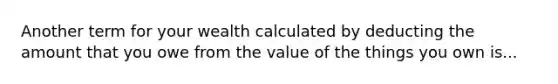 Another term for your wealth calculated by deducting the amount that you owe from the value of the things you own is...