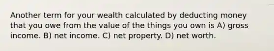 Another term for your wealth calculated by deducting money that you owe from the value of the things you own is A) gross income. B) net income. C) net property. D) net worth.