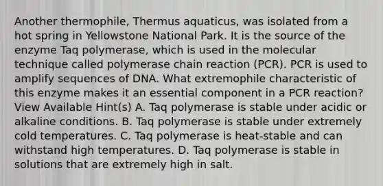 Another thermophile, Thermus aquaticus, was isolated from a hot spring in Yellowstone National Park. It is the source of the enzyme Taq polymerase, which is used in the molecular technique called polymerase chain reaction (PCR). PCR is used to amplify sequences of DNA. What extremophile characteristic of this enzyme makes it an essential component in a PCR reaction? View Available Hint(s) A. Taq polymerase is stable under acidic or alkaline conditions. B. Taq polymerase is stable under extremely cold temperatures. C. Taq polymerase is heat-stable and can withstand high temperatures. D. Taq polymerase is stable in solutions that are extremely high in salt.