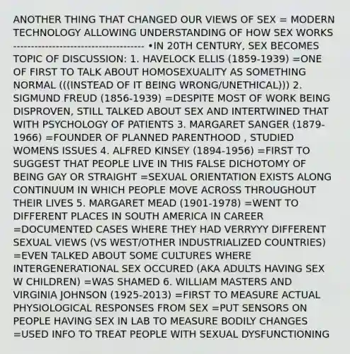 ANOTHER THING THAT CHANGED OUR VIEWS OF SEX = MODERN TECHNOLOGY ALLOWING UNDERSTANDING OF HOW SEX WORKS ------------------------------------- •IN 20TH CENTURY, SEX BECOMES TOPIC OF DISCUSSION: 1. HAVELOCK ELLIS (1859-1939) =ONE OF FIRST TO TALK ABOUT HOMOSEXUALITY AS SOMETHING NORMAL (((INSTEAD OF IT BEING WRONG/UNETHICAL))) 2. SIGMUND FREUD (1856-1939) =DESPITE MOST OF WORK BEING DISPROVEN, STILL TALKED ABOUT SEX AND INTERTWINED THAT WITH PSYCHOLOGY OF PATIENTS 3. MARGARET SANGER (1879-1966) =FOUNDER OF PLANNED PARENTHOOD , STUDIED WOMENS ISSUES 4. ALFRED KINSEY (1894-1956) =FIRST TO SUGGEST THAT PEOPLE LIVE IN THIS FALSE DICHOTOMY OF BEING GAY OR STRAIGHT =SEXUAL ORIENTATION EXISTS ALONG CONTINUUM IN WHICH PEOPLE MOVE ACROSS THROUGHOUT THEIR LIVES 5. MARGARET MEAD (1901-1978) =WENT TO DIFFERENT PLACES IN SOUTH AMERICA IN CAREER =DOCUMENTED CASES WHERE THEY HAD VERRYYY DIFFERENT SEXUAL VIEWS (VS WEST/OTHER INDUSTRIALIZED COUNTRIES) =EVEN TALKED ABOUT SOME CULTURES WHERE INTERGENERATIONAL SEX OCCURED (AKA ADULTS HAVING SEX W CHILDREN) =WAS SHAMED 6. WILLIAM MASTERS AND VIRGINIA JOHNSON (1925-2013) =FIRST TO MEASURE ACTUAL PHYSIOLOGICAL RESPONSES FROM SEX =PUT SENSORS ON PEOPLE HAVING SEX IN LAB TO MEASURE BODILY CHANGES =USED INFO TO TREAT PEOPLE WITH SEXUAL DYSFUNCTIONING