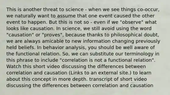 This is another threat to science - when we see things co-occur, we naturally want to assume that one event caused the other event to happen. But this is not so - even if we "observe" what looks like causation. In science, we still avoid using the word "causation" or "proves", because thanks to philosophical doubt, we are always amicable to new information changing previously held beliefs. In behavior analysis, you should be well aware of the functional relation. So, we can substitute our terminology in this phrase to include "correlation is not a functional relation". Watch this short video discussing the differences between correlation and causation (Links to an external site.) to learn about this concept in more depth. transcript of short video discussing the differences between correlation and causation