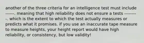 another of the three criteria for an intelligence test must include ------. meaning that high reliability does not ensure a tests ---------. which is the extent to which the test actually measures or predicts what it promises. if you use an inaccurate tape measure to measure heights, your height report would have high reliability, or consistency, but low validity!