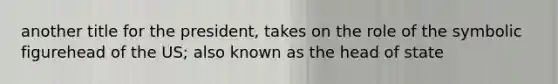 another title for the president, takes on the role of the symbolic figurehead of the US; also known as the head of state