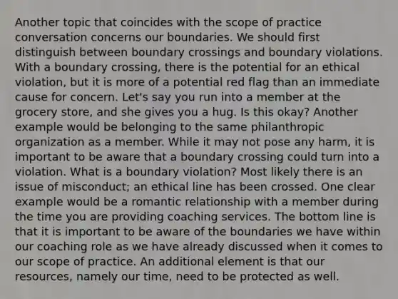 Another topic that coincides with the scope of practice conversation concerns our boundaries. We should first distinguish between boundary crossings and boundary violations. With a boundary crossing, there is the potential for an ethical violation, but it is more of a potential red flag than an immediate cause for concern. Let's say you run into a member at the grocery store, and she gives you a hug. Is this okay? Another example would be belonging to the same philanthropic organization as a member. While it may not pose any harm, it is important to be aware that a boundary crossing could turn into a violation. What is a boundary violation? Most likely there is an issue of misconduct; an ethical line has been crossed. One clear example would be a romantic relationship with a member during the time you are providing coaching services. The bottom line is that it is important to be aware of the boundaries we have within our coaching role as we have already discussed when it comes to our scope of practice. An additional element is that our resources, namely our time, need to be protected as well.