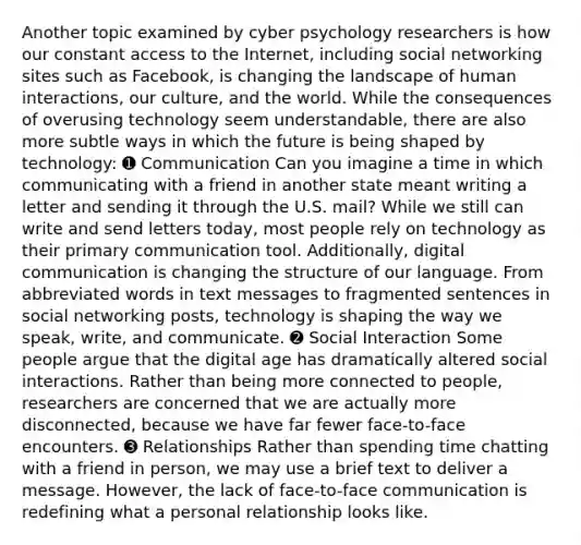 Another topic examined by cyber psychology researchers is how our constant access to the Internet, including social networking sites such as Facebook, is changing the landscape of human interactions, our culture, and the world. While the consequences of overusing technology seem understandable, there are also more subtle ways in which the future is being shaped by technology: ➊ Communication Can you imagine a time in which communicating with a friend in another state meant writing a letter and sending it through the U.S. mail? While we still can write and send letters today, most people rely on technology as their primary communication tool. Additionally, digital communication is changing the structure of our language. From abbreviated words in text messages to fragmented sentences in social networking posts, technology is shaping the way we speak, write, and communicate. ➋ Social Interaction Some people argue that the digital age has dramatically altered social interactions. Rather than being more connected to people, researchers are concerned that we are actually more disconnected, because we have far fewer face-to-face encounters. ➌ Relationships Rather than spending time chatting with a friend in person, we may use a brief text to deliver a message. However, the lack of face-to-face communication is redefining what a personal relationship looks like.