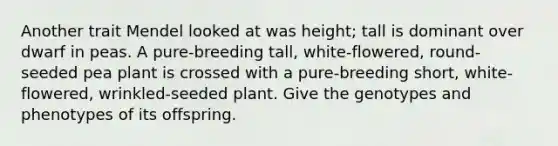 Another trait Mendel looked at was height; tall is dominant over dwarf in peas. A pure-breeding tall, white-flowered, round-seeded pea plant is crossed with a pure-breeding short, white-flowered, wrinkled-seeded plant. Give the genotypes and phenotypes of its offspring.