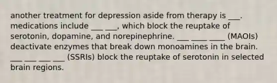 another treatment for depression aside from therapy is ___. medications include ___ ___, which block the reuptake of serotonin, dopamine, and norepinephrine. ___ ____ ____ (MAOIs) deactivate enzymes that break down monoamines in the brain. ___ ___ ___ ___ (SSRIs) block the reuptake of serotonin in selected brain regions.