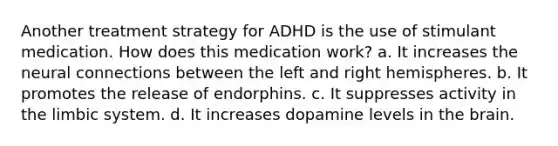 Another treatment strategy for ADHD is the use of stimulant medication. How does this medication work? a. It increases the neural connections between the left and right hemispheres. b. It promotes the release of endorphins. c. It suppresses activity in the limbic system. d. It increases dopamine levels in the brain.