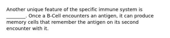 Another unique feature of the specific immune system is ________. Once a B-Cell encounters an antigen, it can produce memory cells that remember the antigen on its second encounter with it.