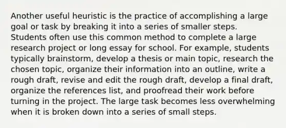 Another useful heuristic is the practice of accomplishing a large goal or task by breaking it into a series of smaller steps. Students often use this common method to complete a large research project or long essay for school. For example, students typically brainstorm, develop a thesis or main topic, research the chosen topic, organize their information into an outline, write a rough draft, revise and edit the rough draft, develop a final draft, organize the references list, and proofread their work before turning in the project. The large task becomes less overwhelming when it is broken down into a series of small steps.