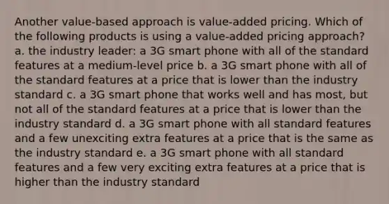 Another value-based approach is value-added pricing. Which of the following products is using a value-added pricing approach? a. the industry leader: a 3G smart phone with all of the standard features at a medium-level price b. a 3G smart phone with all of the standard features at a price that is lower than the industry standard c. a 3G smart phone that works well and has most, but not all of the standard features at a price that is lower than the industry standard d. a 3G smart phone with all standard features and a few unexciting extra features at a price that is the same as the industry standard e. a 3G smart phone with all standard features and a few very exciting extra features at a price that is higher than the industry standard