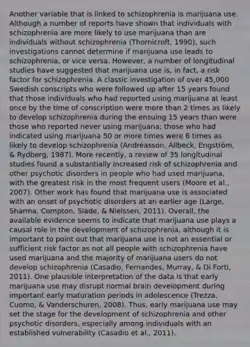 Another variable that is linked to schizophrenia is marijuana use. Although a number of reports have shown that individuals with schizophrenia are more likely to use marijuana than are individuals without schizophrenia (Thornicroft, 1990), such investigations cannot determine if marijuana use leads to schizophrenia, or vice versa. However, a number of longitudinal studies have suggested that marijuana use is, in fact, a risk factor for schizophrenia. A classic investigation of over 45,000 Swedish conscripts who were followed up after 15 years found that those individuals who had reported using marijuana at least once by the time of conscription were more than 2 times as likely to develop schizophrenia during the ensuing 15 years than were those who reported never using marijuana; those who had indicated using marijuana 50 or more times were 6 times as likely to develop schizophrenia (Andréasson, Allbeck, Engström, & Rydberg, 1987). More recently, a review of 35 longitudinal studies found a substantially increased risk of schizophrenia and other psychotic disorders in people who had used marijuana, with the greatest risk in the most frequent users (Moore et al., 2007). Other work has found that marijuana use is associated with an onset of psychotic disorders at an earlier age (Large, Sharma, Compton, Slade, & Nielssen, 2011). Overall, the available evidence seems to indicate that marijuana use plays a causal role in the development of schizophrenia, although it is important to point out that marijuana use is not an essential or sufficient risk factor as not all people with schizophrenia have used marijuana and the majority of marijuana users do not develop schizophrenia (Casadio, Fernandes, Murray, & Di Forti, 2011). One plausible interpretation of the data is that early marijuana use may disrupt normal brain development during important early maturation periods in adolescence (Trezza, Cuomo, & Vanderschuren, 2008). Thus, early marijuana use may set the stage for the development of schizophrenia and other psychotic disorders, especially among individuals with an established vulnerability (Casadio et al., 2011).