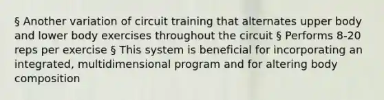 § Another variation of circuit training that alternates upper body and lower body exercises throughout the circuit § Performs 8-20 reps per exercise § This system is beneficial for incorporating an integrated, multidimensional program and for altering body composition