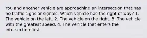 You and another vehicle are approaching an intersection that has no traffic signs or signals. Which vehicle has the right of way? 1. The vehicle on the left. 2. The vehicle on the right. 3. The vehicle with the greatest speed. 4. The vehicle that enters the intersection first.