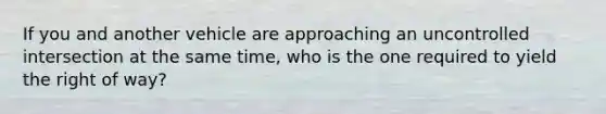 If you and another vehicle are approaching an uncontrolled intersection at the same time, who is the one required to yield the right of way?