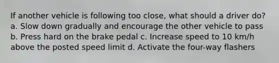 If another vehicle is following too close, what should a driver do? a. Slow down gradually and encourage the other vehicle to pass b. Press hard on the brake pedal c. Increase speed to 10 km/h above the posted speed limit d. Activate the four-way flashers