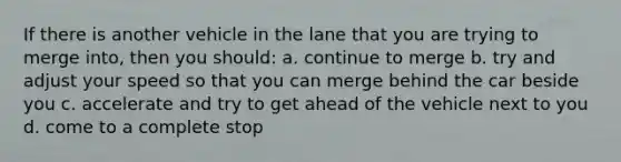 If there is another vehicle in the lane that you are trying to merge into, then you should: a. continue to merge b. try and adjust your speed so that you can merge behind the car beside you c. accelerate and try to get ahead of the vehicle next to you d. come to a complete stop