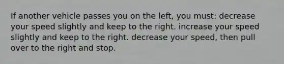 If another vehicle passes you on the left, you must: decrease your speed slightly and keep to the right. increase your speed slightly and keep to the right. decrease your speed, then pull over to the right and stop.