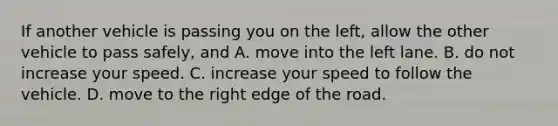 If another vehicle is passing you on the left, allow the other vehicle to pass safely, and A. move into the left lane. B. do not increase your speed. C. increase your speed to follow the vehicle. D. move to the right edge of the road.