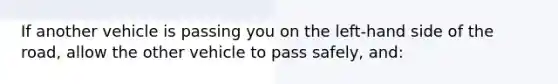 If another vehicle is passing you on the left-hand side of the road, allow the other vehicle to pass safely, and: