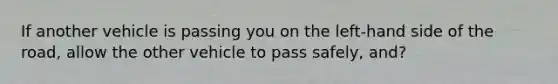 If another vehicle is passing you on the left-hand side of the road, allow the other vehicle to pass safely, and?