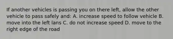 If another vehicles is passing you on there left, allow the other vehicle to pass safely and: A. increase speed to follow vehicle B. move into the left lans C. do not increase speed D. move to the right edge of the road