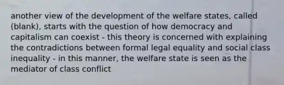 another view of the development of the welfare states, called (blank), starts with the question of how democracy and capitalism can coexist - this theory is concerned with explaining the contradictions between formal legal equality and social class inequality - in this manner, the welfare state is seen as the mediator of class conflict