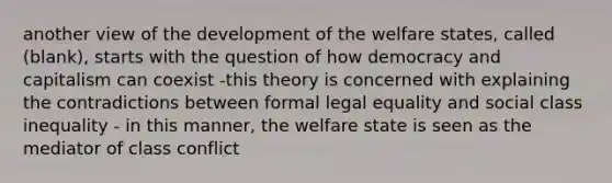 another view of the development of the welfare states, called (blank), starts with the question of how democracy and capitalism can coexist -this theory is concerned with explaining the contradictions between formal legal equality and social class inequality - in this manner, the welfare state is seen as the mediator of class conflict