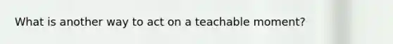 What is another way to act on a teachable moment?