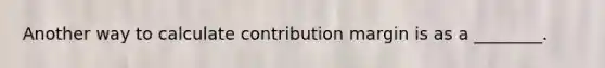 Another way to calculate contribution margin is as a ________.